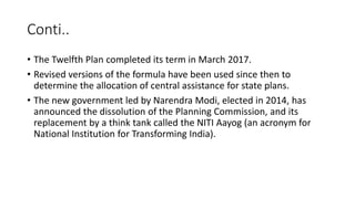 Conti..
• The Twelfth Plan completed its term in March 2017.
• Revised versions of the formula have been used since then to
determine the allocation of central assistance for state plans.
• The new government led by Narendra Modi, elected in 2014, has
announced the dissolution of the Planning Commission, and its
replacement by a think tank called the NITI Aayog (an acronym for
National Institution for Transforming India).
 
