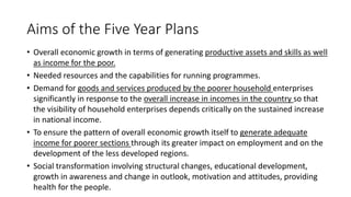 Aims of the Five Year Plans
• Overall economic growth in terms of generating productive assets and skills as well
as income for the poor.
• Needed resources and the capabilities for running programmes.
• Demand for goods and services produced by the poorer household enterprises
significantly in response to the overall increase in incomes in the country so that
the visibility of household enterprises depends critically on the sustained increase
in national income.
• To ensure the pattern of overall economic growth itself to generate adequate
income for poorer sections through its greater impact on employment and on the
development of the less developed regions.
• Social transformation involving structural changes, educational development,
growth in awareness and change in outlook, motivation and attitudes, providing
health for the people.
 