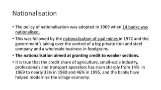 Nationalisation
• The policy of nationalisation was adopted in 1969 when 14 banks was
nationalised.
• This was followed by the nationalisation of coal mines in 1972 and the
government’s taking over the control of a big private iron and steel
company and a wholesale business in foodgrains.
• The nationalisation aimed at granting credit to weaker sections.
• It is true that the credit share of agriculture, small-scale industry,
professionals and transport operators has risen sharply from 14% in
1969 to nearly 33% in 1980 and 46% in 1995, and the banks have
helped modernize the village economy.
 