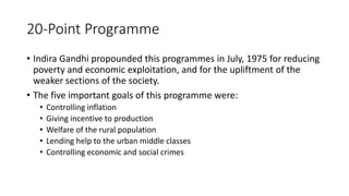 20-Point Programme
• Indira Gandhi propounded this programmes in July, 1975 for reducing
poverty and economic exploitation, and for the upliftment of the
weaker sections of the society.
• The five important goals of this programme were:
• Controlling inflation
• Giving incentive to production
• Welfare of the rural population
• Lending help to the urban middle classes
• Controlling economic and social crimes
 