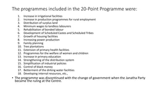 The programmes included in the 20-Point Programme were:
1. Increase in irrigational facilities
2. Increase in production programmes for rural employment
3. Distribution of surplus land
4. Minimum wages to landless labourers
5. Rehabilitation of bonded labour
6. Development of Scheduled Castes and Scheduled Tribes
7. Growth of housing facilities
8. Increasing power production
9. Family planning
10. Tree plantations
11. Extension of primary health facilities
12. Programmes for the welfare of women and children
13. Increase in primary education
14. Strengthening of the distribution system
15. Simplification of industrial policies
16. Control of black money
17. Betterment of the dirking water facilities
18. Developing internal resources, etc.,
• The programme was discontinued with the change of government when the Janatha Party
became the ruling at the Centre.
 