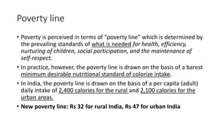 Poverty line
• Poverty is perceived in terms of “poverty line” which is determined by
the prevailing standards of what is needed for health, efficiency,
nurturing of children, social participation, and the maintenance of
self-respect.
• In practice, however, the poverty line is drawn on the basis of a barest
minimum desirable nutritional standard of colorize intake.
• In India, the poverty line is drawn on the basis of a per capita (adult)
daily intake of 2,400 calories for the rural and 2,100 calories for the
urban areas.
• New poverty line: Rs 32 for rural India, Rs 47 for urban India
 