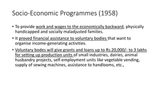 Socio-Economic Programmes (1958)
• To provide work and wages to the economically backward, physically
handicapped and socially maladjusted families.
• It proved financial assistance to voluntary bodies that want to
organise income-generating activities.
• Voluntary bodes will give grants and loans up to Rs.20,000/- to 3 lakhs
for setting up production units of small industries, dairies, animal
husbandry projects, self-employment units like vegetable vending,
supply of sewing machines, assistance to handlooms, etc.,
 
