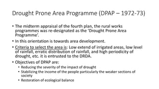 Drought Prone Area Programme (DPAP – 1972-73)
• The midterm appraisal of the fourth plan, the rural works
programmes was re-designated as the ‘Drought Prone Area
Programme’.
• In this orientation is towards area development.
• Criteria to select the area is: Low extend of irrigated areas, low level
of rainfall, erratic distribution of rainfall, and high periodicity of
drought, etc. it is entrusted to the DRDA.
• Objectives of DPAP are:
• Reducing the severity of the impact of drought
• Stabilizing the income of the people particularly the weaker sections of
society
• Restoration of ecological balance
 