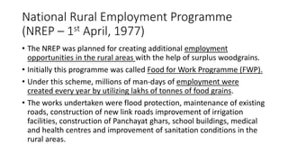 National Rural Employment Programme
(NREP – 1st April, 1977)
• The NREP was planned for creating additional employment
opportunities in the rural areas with the help of surplus woodgrains.
• Initially this programme was called Food for Work Programme (FWP).
• Under this scheme, millions of man-days of employment were
created every year by utilizing lakhs of tonnes of food grains.
• The works undertaken were flood protection, maintenance of existing
roads, construction of new link roads improvement of irrigation
facilities, construction of Panchayat ghars, school buildings, medical
and health centres and improvement of sanitation conditions in the
rural areas.
 