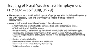 Training of Rural Youth of Self-Employment
(TRYSEM – 15th Aug, 1979)
• The equip the rural youth in 18-35 years of age group, who are below the poverty
line with necessary skills and technology to enable them to seek self
employment.
• Wage employment: special provisions in the scheme are:
• 50% of the trained youths should be from scheduled castes and scheduled tribes.
• 40% of youth trained should be women.
• In case of widows, 5 years upper age limit will be relaxed, 3% for physically handicapped.
• Training will be conducted in: Polytechnics, Krishi Vigyan Kendras, Nehru Yuvak Kendras,
Khadi and Village industries boards, state institute of rural development, extension training
centre, etc.
• Duration of training is flexible
• Every TRYSEM trainee is potential IRDP beneficiary
• Trainees will receive stipends during their training
• Tool kits at free of cost is supplied
 