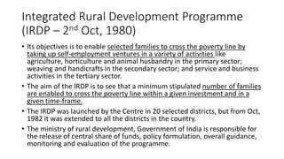 Integrated Rural Development Programme
(IRDP – 2nd Oct, 1980)
• Its objectives is to enable selected families to cross the poverty line by
taking up self-employment ventures in a variety of activities like
agriculture, horticulture and animal husbandry in the primary sector;
weaving and handicrafts in the secondary sector; and service and business
activities in the tertiary sector.
• The aim of the IRDP is to see that a minimum stipulated number of families
are enabled to cross the poverty line within a given investment and in a
given time-frame.
• The IRDP was launched by the Centre in 20 selected districts, but from Oct,
1982 it was extended to all the districts in the country.
• The ministry of rural development, Government of India is responsible for
the release of central share of funds, policy formulation, overall guidance,
monitoring and evaluation of the programme.
 