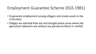 Employment Guarantee Scheme (EGS 1981)
• To generate employment among villagers and create assets in the
rural areas.
• Villages are selected from dry and drought prone areas where the
agriculture labourers are without any job due to failure in rainfall.
 