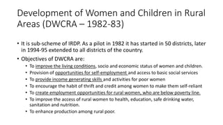 Development of Women and Children in Rural
Areas (DWCRA – 1982-83)
• It is sub-scheme of IRDP. As a pilot in 1982 it has started in 50 districts, later
in 1994-95 extended to all districts of the country.
• Objectives of DWCRA are:
• To improve the living conditions, socio and economic status of women and children.
• Provision of opportunities for self-employment and access to basic social services
• To provide income generating skills and activities for poor women
• To encourage the habit of thrift and credit among women to make them self-reliant
• To create employment opportunities for rural women, who are below poverty line.
• To improve the access of rural women to health, education, safe drinking water,
sanitation and nutrition.
• To enhance production among rural poor.
 