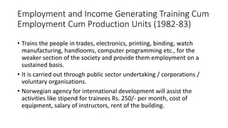 Employment and Income Generating Training Cum
Employment Cum Production Units (1982-83)
• Trains the people in trades, electronics, printing, binding, watch
manufacturing, handlooms, computer programming etc., for the
weaker section of the society and provide them employment on a
sustained basis.
• It is carried out through public sector undertaking / corporations /
voluntary organisations.
• Norwegian agency for international development will assist the
activities like stipend for trainees Rs. 250/- per month, cost of
equipment, salary of instructors, rent of the building.
 