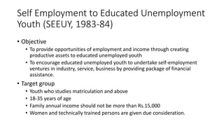 Self Employment to Educated Unemployment
Youth (SEEUY, 1983-84)
• Objective
• To provide opportunities of employment and income through creating
productive assets to educated unemployed youth
• To encourage educated unemployed youth to undertake self-employment
ventures in industry, service, business by providing package of financial
assistance.
• Target group
• Youth who studies matriculation and above
• 18-35 years of age
• Family annual income should not be more than Rs.15,000
• Women and technically trained persons are given due consideration.
 