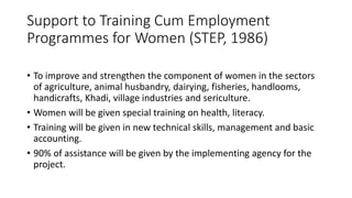 Support to Training Cum Employment
Programmes for Women (STEP, 1986)
• To improve and strengthen the component of women in the sectors
of agriculture, animal husbandry, dairying, fisheries, handlooms,
handicrafts, Khadi, village industries and sericulture.
• Women will be given special training on health, literacy.
• Training will be given in new technical skills, management and basic
accounting.
• 90% of assistance will be given by the implementing agency for the
project.
 
