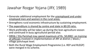 Jawahar Rozgar Yojana (JRY, 1989)
• Generate additional employment for the unemployed and under
employed men and women in the rural areas.
• Strengthens rural economic infrastructure by sustaining employment.
• The expenditure is shared by centre and state in 80:20 ratio.
• Work preferably will be taken up during the lean agriculture season
and continued in busy agricultural period also.
• DRDA / Zila Parishad may spend maximum of Rs. 50,000/- on training
of officials involved in implementation of JRY at district / block /
village panchayat level.
• Both the Rural Wage Employment Programme (i.e. REP and RLEGP)
were merged in tis scheme.
 