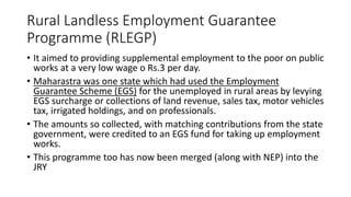 Rural Landless Employment Guarantee
Programme (RLEGP)
• It aimed to providing supplemental employment to the poor on public
works at a very low wage o Rs.3 per day.
• Maharastra was one state which had used the Employment
Guarantee Scheme (EGS) for the unemployed in rural areas by levying
EGS surcharge or collections of land revenue, sales tax, motor vehicles
tax, irrigated holdings, and on professionals.
• The amounts so collected, with matching contributions from the state
government, were credited to an EGS fund for taking up employment
works.
• This programme too has now been merged (along with NEP) into the
JRY
 