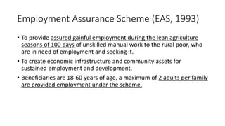 Employment Assurance Scheme (EAS, 1993)
• To provide assured gainful employment during the lean agriculture
seasons of 100 days of unskilled manual work to the rural poor, who
are in need of employment and seeking it.
• To create economic infrastructure and community assets for
sustained employment and development.
• Beneficiaries are 18-60 years of age, a maximum of 2 adults per family
are provided employment under the scheme.
 