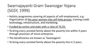 Swarnajayanti Gram Swarozgar Yojana
(SGSY, 1999)
• Holistic programme covering all aspects of self-employment, e.g:
Organisation of the poor women into self-help groups, training credit
technology, infrastructure, and marketing.
• Funded by centre and state with a ratio of 75:25.
• To bring every assisted family above the poverty line within 3 years
through provision of micro-enterprise.
• The beneficiaries are known as ‘Swarozgaris’.
• To bring every assisted family above the poverty line in 3 years.
 