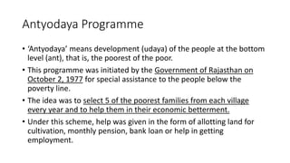 Antyodaya Programme
• ‘Antyodaya’ means development (udaya) of the people at the bottom
level (ant), that is, the poorest of the poor.
• This programme was initiated by the Government of Rajasthan on
October 2, 1977 for special assistance to the people below the
poverty line.
• The idea was to select 5 of the poorest families from each village
every year and to help them in their economic betterment.
• Under this scheme, help was given in the form of allotting land for
cultivation, monthly pension, bank loan or help in getting
employment.
 