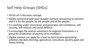 Self Help Groups (SHGs)
• ‘All for all’ is the basic concept.
• Mainly concerned with poor (weaker sections concerning to women)
and it is for the people, by the people and of the people.
• It is working under micro level, and generates self-confidence, self-
security, self-reliance and social defence.
• It encourages the women volunteers to organise themselves n a
group for eradication of poverty of its members.
• Eligible women can apply for a loan to start income generating
activities like dairy forming, agriculture, sericulture, poultry, goat and
sheep rearing.
 