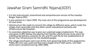 Jawahar Gram Samridhi Yojana(JGSY)
• It is the restructured, streamlined and comprehensive version of the Jawahar
Rozgar Yojana (JRY).
• It was started on 1 April 1999. The main aim of this programme was development
of rural areas.
• Infrastructure like roads to connect the village to different areas, which made the
village more accessible and also other social, educational (schools) and
infrastructure like hospitals.
• Its secondary objective was to give out sustained wage employment. This was
only given to BPL (below the poverty line) families and fund was to be spent for
individual beneficiary schemes for SCs and STs and 3% for the establishment of
barrier free infrastructure for the disabled people.
• The village panchayats were one of the main governing body of this programme.
₹1841.80 crore was used and they had a target of 8.57 lakh works. 5.07 lakh
works were completed during 1999-2000.
 