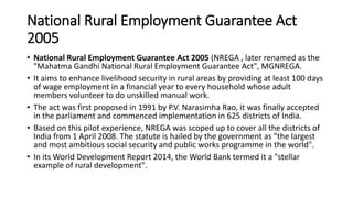 National Rural Employment Guarantee Act
2005
• National Rural Employment Guarantee Act 2005 (NREGA , later renamed as the
"Mahatma Gandhi National Rural Employment Guarantee Act", MGNREGA.
• It aims to enhance livelihood security in rural areas by providing at least 100 days
of wage employment in a financial year to every household whose adult
members volunteer to do unskilled manual work.
• The act was first proposed in 1991 by P.V. Narasimha Rao, it was finally accepted
in the parliament and commenced implementation in 625 districts of India.
• Based on this pilot experience, NREGA was scoped up to cover all the districts of
India from 1 April 2008. The statute is hailed by the government as "the largest
and most ambitious social security and public works programme in the world".
• In its World Development Report 2014, the World Bank termed it a "stellar
example of rural development".
 