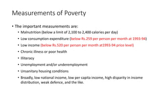 Measurements of Poverty
• The important measurements are:
• Malnutrition (below a limit of 2,100 to 2,400 calories per day)
• Low consumption expenditure (below Rs.259 per person per month at 1993-94)
• Low income (below Rs.520 per person per month at1993-94 price level)
• Chronic illness or poor health
• Illiteracy
• Unemployment and/or underemployment
• Unsanitary housing conditions
• Broadly, low national income, low per capita income, high disparity in income
distribution, weak defence, and the like.
 