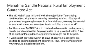 Mahatma Gandhi National Rural Employment
Guarantee Act
• The MGNREGA was initiated with the objective of "enhancing
livelihood security in rural areas by providing at least 100 days of
guaranteed wage employment in a financial year, to every household
whose adult members volunteer to do unskilled manual work".
• Another aim of MGNREGA is to create durable assets (such as roads,
canals, ponds and wells). Employment is to be provided within 5 km
of an applicant's residence, and minimum wages are to be paid.
• If work is not provided within 15 days of applying, applicants are
entitled to an unemployment allowance. Thus, employment under
MGNREGA is a legal entitlement.
 