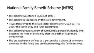 National Family Benefit Scheme (NFBS)
• This scheme was started in August 1995 .
• This scheme is sponsored by the state government.
• It was transferred to the state sector scheme after 2002-03. It is
under the community and rural department.
• This scheme provides a sum of ₹20,000 to a person of a family who
becomes the head of the family after the death of its primary
breadwinner.
• The breadwinner is defined as a person who is above 18 who earns
the most for the family and on whose earnings the family survives.
 