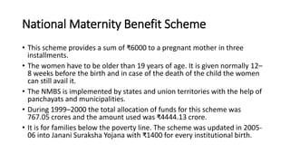 National Maternity Benefit Scheme
• This scheme provides a sum of ₹6000 to a pregnant mother in three
installments.
• The women have to be older than 19 years of age. It is given normally 12–
8 weeks before the birth and in case of the death of the child the women
can still avail it.
• The NMBS is implemented by states and union territories with the help of
panchayats and municipalities.
• During 1999–2000 the total allocation of funds for this scheme was
767.05 crores and the amount used was ₹4444.13 crore.
• It is for families below the poverty line. The scheme was updated in 2005-
06 into Janani Suraksha Yojana with ₹1400 for every institutional birth.
 