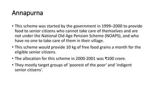 Annapurna
• This scheme was started by the government in 1999–2000 to provide
food to senior citizens who cannot take care of themselves and are
not under the National Old Age Pension Scheme (NOAPS), and who
have no one to take care of them in their village.
• This scheme would provide 10 kg of free food grains a month for the
eligible senior citizens.
• The allocation for this scheme in 2000-2001 was ₹100 crore.
• They mostly target groups of 'poorest of the poor' and 'indigent
senior citizens'.
 