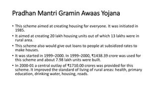 Pradhan Mantri Gramin Awaas Yojana
• This scheme aimed at creating housing for everyone. It was initiated in
1985.
• It aimed at creating 20 lakh housing units out of which 13 lakhs were in
rural area.
• This scheme also would give out loans to people at subsidized rates to
make houses.
• It was started in 1999–2000. In 1999–2000, ₹1438.39 crore was used for
this scheme and about 7.98 lakh units were built.
• In 2000-01 a central outlay of ₹1710.00 crores was provided for this
scheme. It improved the standard of living of rural areas: health, primary
education, drinking water, housing, roads.
 