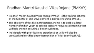 Pradhan Mantri Kaushal Vikas Yojana (PMKVY)
• Pradhan Mantri Kaushal Vikas Yojana (PMKVY) is the flagship scheme
of the Ministry of Skill Development & Entrepreneurship (MSDE).
• The objective of this Skill Certification Scheme is to enable a large
number of Indian youth to take up industry-relevant skill training that
will help them in securing a better livelihood.
• Individuals with prior learning experience or skills will also be
assessed and certified under Recognition of Prior Learning (RPL).
 
