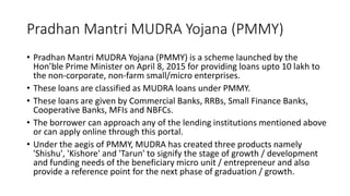 Pradhan Mantri MUDRA Yojana (PMMY)
• Pradhan Mantri MUDRA Yojana (PMMY) is a scheme launched by the
Hon’ble Prime Minister on April 8, 2015 for providing loans upto 10 lakh to
the non-corporate, non-farm small/micro enterprises.
• These loans are classified as MUDRA loans under PMMY.
• These loans are given by Commercial Banks, RRBs, Small Finance Banks,
Cooperative Banks, MFIs and NBFCs.
• The borrower can approach any of the lending institutions mentioned above
or can apply online through this portal.
• Under the aegis of PMMY, MUDRA has created three products namely
'Shishu', 'Kishore' and 'Tarun' to signify the stage of growth / development
and funding needs of the beneficiary micro unit / entrepreneur and also
provide a reference point for the next phase of graduation / growth.
 
