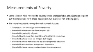 Measurements of Poverty
• Some scholars have referred to poverty-linked characteristics of households to point
out the individuals form these households run a greater risk of being poor.
• The more important among these characteristics are:
• Absence of a full-time wage-earner in the house
• Households where men are above 60 years age
• Households headed by a female
• Households with more than six children of less than 18 years of age
• Households whose heads are living on daily wages
• Households whose members have less than the primary education
• Households with members without work experiences
• Households having members only with part-time employment
 