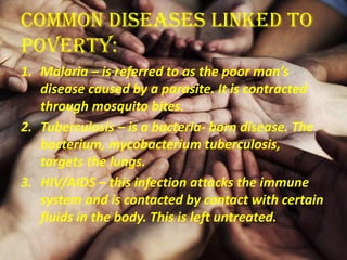 Common Diseases linked to
Poverty:
1. Malaria – is referred to as the poor man’s
disease caused by a parasite. It is contracted
through mosquito bites.
2. Tuberculosis – is a bacteria- born disease. The
bacterium, mycobacterium tuberculosis,
targets the lungs.
3. HIV/AIDS – this infection attacks the immune
system and is contacted by contact with certain
fluids in the body. This is left untreated.
 