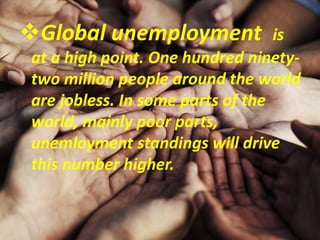 Global unemployment is
at a high point. One hundred ninety-
two million people around the world
are jobless. In some parts of the
world, mainly poor parts,
unemloyment standings will drive
this number higher.
 