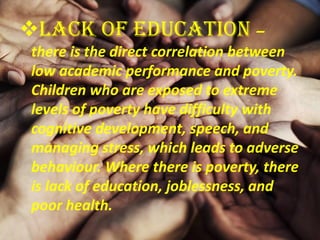 Lack of Education –
there is the direct correlation between
low academic performance and poverty.
Children who are exposed to extreme
levels of poverty have difficulty with
cognitive development, speech, and
managing stress, which leads to adverse
behaviour. Where there is poverty, there
is lack of education, joblessness, and
poor health.
 