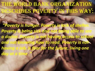 The World Bank Organization
describes poverty in this way:
“Poverty is hunger. Poverty is lack of shelter.
Poverty is being sick and not being able to see
a doctor. Poverty is not having access to school
and not knowing how to read. Poverty is not
having a job, is fear for the future, living one
day at a time .”
 
