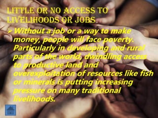 Little or no access to
livelihoods or jobs
Without a job or a way to make
money, people will face poverty.
Particularly in developing and rural
parts of the world, dwindling access
to productive land and
overexploitation of resources like fish
or minerals is putting increasing
pressure on many traditional
livelihoods.
 
