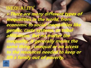 Inequality
There are many different types of
inequalities in the world, from
economic to social inequalities like
gender, caste systems, or tribal
affiliations. But no matter the
inequality, it generally means the
same thing : unequal or no access
to the resources needed to keep or
lift a family out of poverty.
 