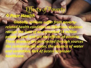 Effects of Poverty
Poor Health
Globally, millions suffer from poverty-
related health condition as infectious diseases
ravage the lives of an estimated 14 million
people a year and are top effects of poverty.
These diseases are contracted through sources
like contaminated water, the absence of water
and sanitation, lack of access to proper
healthcare.
 