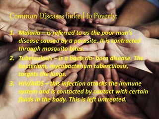 Common Diseases linked to Poverty:
1. Malaria – is referred to as the poor man’s
disease caused by a parasite. It is contracted
through mosquito bites.
2. Tuberculosis – is a bacteria- born disease. The
bacterium, mycobacterium tuberculosis,
targets the lungs.
3. HIV/AIDS – this infection attacks the immune
system and is contacted by contact with certain
fluids in the body. This is left untreated.
 