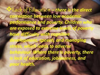 Lack of Education – there is the direct
correlation between low academic
performance and poverty. Children who
are exposed to extreme levels of poverty
have difficulty with cognitive
development, speech, and managing
stress, which leads to adverse
behaviour. Where there is poverty, there
is lack of education, joblessness, and
poor health.
 