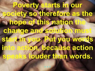 Poverty starts in our
society so therefore as the
hope of this nation the
change and solution must
start in you. Put you words
into action, because action
speaks louder than words.
…
 