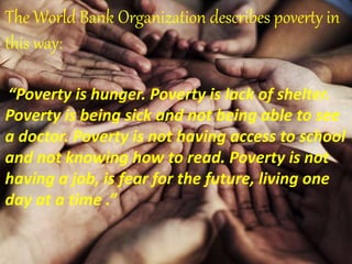 The World Bank Organization describes poverty in
this way:
“Poverty is hunger. Poverty is lack of shelter.
Poverty is being sick and not being able to see
a doctor. Poverty is not having access to school
and not knowing how to read. Poverty is not
having a job, is fear for the future, living one
day at a time .”
 