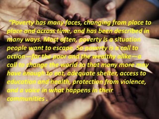 “Poverty has many faces, changing from place to
place and across time, and has been described in
many ways. Most often, poverty is a situation
people want to escape. So poverty is a call to
action—for the poor and the wealthy alike—a
call to change the world so that many more may
have enough to eat, adequate shelter, access to
education and health, protection from violence,
and a voice in what happens in their
communities .
 