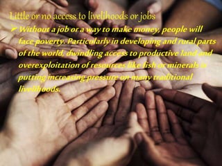 Little or no access to livelihoods or jobs
Withoutajoborawaytomakemoney,peoplewill
facepoverty.Particularlyindevelopingandruralparts
oftheworld,dwindlingaccesstoproductive landand
overexploitationofresourceslikefishormineralsis
puttingincreasingpressureonmanytraditional
livelihoods.
 