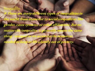 Inequality
Therearemanydifferenttypesofinequalitiesin
theworld,fromeconomictosocialinequalitieslike
gender,castesystems,ortribalaffiliations.Butno
mattertheinequality,itgenerallymeansthesame
thing:unequalornoaccesstotheresources
neededtokeeporliftafamilyoutofpoverty.
 