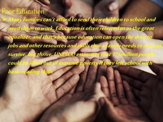 Poor Education
Manyfamiliescan’taffordtosendtheirchildrentoschooland
needthemtowork.Educationisoftenreferredtoasthegreat
equalizer,andthat’sbecauseeducationcanopenthedoorto
jobsandotherresourcesandskillsthatafamilyneedstonotjust
survive,butthrive.UNESCOestimatesthat171millionpeople
couldbeliftedoutofextremepovertyiftheyleftschoolwith
basicreadingskills
 
