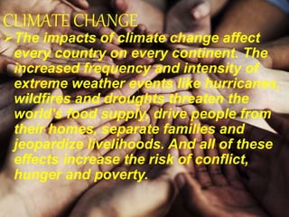 CLIMATE CHANGE
The impacts of climate change affect
every country on every continent. The
increased frequency and intensity of
extreme weather events like hurricanes,
wildfires and droughts threaten the
world's food supply, drive people from
their homes, separate families and
jeopardize livelihoods. And all of these
effects increase the risk of conflict,
hunger and poverty.
 