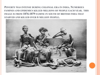 POVERTY WAS INTENSE DURING COLONIAL ERA IN INDIA. NUMEROUS
FAMINES AND EPIDEMICS KILLED MILLIONS OF PEOPLE EACH YEAR. THIS
IMAGE IS FROM 1876-1879 FAMINE IN SOUTH OF BRITISH INDIA THAT
STARVED AND KILLED OVER 6 MILLION PEOPLE.
 